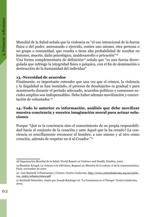 2.Primerasreflexiones
62
Mundial de la Salud señala que la violencia es “el uso intencional de la fuerza
física o del poder, amenazado o ejercido, contra uno mismo, otra persona o
un grupo o comunidad, que resulta o tiene alta probabilidad de resultar en
lesiones, muerte, daño psicológico, maldesarrollo o privación”18
Una forma complementaria de definición19
señala que “es una fuerza desre-
gulada que infringe la integridad física o psíquica, con el fin de dominación o
destrucción de la humanidad del individuo”
13.-Necesidad de acuerdos
Finalmente, es importante entender que una vez que el crimen, la violencia
y la ilegalidad se han instalado, el proceso de desalojarlos es gradual y para
mantenerlo durante el período adecuado, acuerdos políticos y consensos so-
ciales amplios son indispensables. Debe haber además movilización y concer-
tación de voluntades.20
14.-Todo lo anterior es información, análisis que debe movilizar
nuestra conciencia y nuestra imaginación moral para actuar solu-
ciones
Porque “Qué es la conciencia sino el conocimiento de su propia responsbili-
dad hacia el conjunto de la creación y ante Aquel que la ha creado? La con-
ciencia es sencillamente reconocer al hombre, a uno mismo y al otro como
creación, además de respetar en sí al Creador.”21
18 Organización Mundial de la Salud, World Report on Violence and Health, Ginebra, 2002
19 Blandine Kriegel, La violence à la télévision, Rapport au Ministre de la culture et de la communication,
París, noviembre de 2002
20 Luis Ratinoff, Urbanización y Crimen, Centro Lindavista, http://www.centrolindavista.org.mx/archi-
vos_index/urbanycrimen.pdf
21 Reinhold Schneider, citado por Joseph Ratzinger en “La Conciencia en el Tiempo” Centro Lindavista,
2004
 