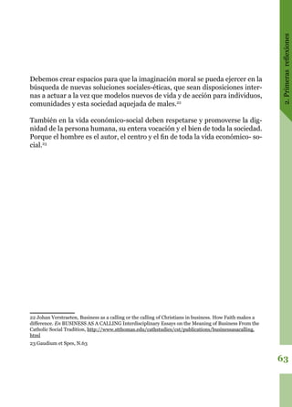 2.Primerasreflexiones
63
Debemos crear espacios para que la imaginación moral se pueda ejercer en la
búsqueda de nuevas soluciones sociales-éticas, que sean disposiciones inter-
nas a actuar a la vez que modelos nuevos de vida y de acción para individuos,
comunidades y esta sociedad aquejada de males.22
También en la vida económico-social deben respetarse y promoverse la dig-
nidad de la persona humana, su entera vocación y el bien de toda la sociedad.
Porque el hombre es el autor, el centro y el fin de toda la vida económico- so-
cial.23
22 Johan Verstraeten, Business as a calling or the calling of Christians in business. How Faith makes a
difference. En BUSINESS AS A CALLING Interdisciplinary Essays on the Meaning of Business From the
Catholic Social Tradition, http://www.stthomas.edu/cathstudies/cst/publications/businessasacalling.
html
23 Gaudium et Spes, N.63
 