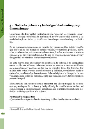 3.PobrezayDesigualdad
66
3.1. Sobre la pobreza y la desigualdad: enfoques y
dimensiones1
La pobreza y la desigualdad continúan siendo [unos de] los retos más impor-
tantes a los que se enfrenta la humanidad, no obstante de los avances y las
medidas implementadas en las últimas décadas para analizarlas y combatir-
las.
En un mundo constantemente en cambio, hoy es una realidad la interrelación
que existe entre los diferentes temas sociales, económicos, políticos, cultu-
rales y ambientales, así como entre las esferas, locales, nacionales e interna-
cionales y los diferentes actores, por lo que no podemos pensar en pobreza y
desigualdad en términos meramente económicos.
En este marco, más que hablar del combate a la pobreza o la desigualdad
como problemas aislados, debemos pensar en construir nuevas realidades
socio-económicas y políticas en las que se respeten todos los derechos hu-
manos para todos y todas: derechos civiles y políticos, económicos, sociales
culturales y ambientales. Los esfuerzos deben dirigirse a la búsqueda de una
vida digna para todas las personas, en la que puedan desarrollarse de manera
plena e integral.
Este apartado tiene como objetivo presentar una visión integral de los con-
ceptos y enfoques de pobreza y desigualdad y la relación entre ambos, así
como explicar la importancia del actual enfoque multidimensional en la me-
dición, análisis y combate a la pobreza.
Pobreza y desigualdad
¿Qué entendemos por ambos fenómenos y cuál es la relación entre ellos?
1 Responsable de la sección Mayari Pascual, Centro Lindavista
 