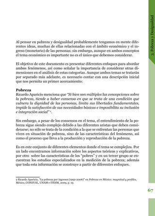3.PobrezayDesigualdad
67
Al pensar en pobreza y desigualdad probablemente tengamos en mente dife-
rentes ideas, muchas de ellas relacionadas con el ámbito económico y el in-
greso (monetario) de las personas; sin embargo, aunque en ambos conceptos
el tema económico es importante no es el único que debemos considerar.
El objetivo de este documento es presentar diferentes enfoques para abordar
ambos fenómenos, así como señalar la importancia de considerar otras di-
mensiones en el análisis de estas categorías. Aunque ambos temas se tratarán
por separado más adelante, es necesario contar con una descripción inicial
que nos permita un primer acercamiento:
Pobreza
Ricardo Aparicio menciona que “Si bien son múltiples las concepciones sobre
la pobreza, tiende a haber consenso en que se trata de una condición que
vulnera la dignidad de las personas, limita sus libertades fundamentales,
impide la satisfacción de sus necesidades básicas e imposibilita su inclusión
e integración social” 2
.
Sin embargo, a pesar de los consensos en el tema, el entendimiento de la po-
breza sigue siendo complejo debido a las diferentes aristas que deben consi-
derarse; no sólo se trata de la condición a la que se enfrentan las personas que
viven en situación de pobreza, sino de las características del fenómeno, así
como el proceso que lleva a la producción y reproducción de la pobreza.
Es en este conjunto de diferentes elementos donde el tema se complejiza. Por
un lado encontramos información sobre los aspectos teóricos y explicativos,
por otro sobre las características de los “pobres” y en un tercer grupo se en-
cuentran los estudios especializados en la medición de la pobreza; además
que toda esta información se construye a partir de diferentes enfoques.
2 Ricardo Aparicio, “La pobreza por ingresos (1992-2006)” en Pobreza en México: magnitud y perfiles,
México, CONEVAL, UNAM e ITESM, 2009, p. 19.
 
