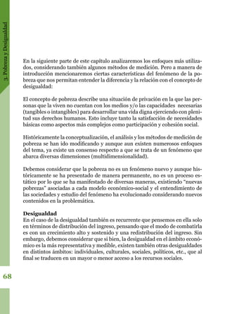 3.PobrezayDesigualdad
68
En la siguiente parte de este capítulo analizaremos los enfoques más utiliza-
dos, considerando también algunos métodos de medición. Pero a manera de
introducción mencionaremos ciertas características del fenómeno de la po-
breza que nos permitan entender la diferencia y la relación con el concepto de
desigualdad:
El concepto de pobreza describe una situación de privación en la que las per-
sonas que la viven no cuentan con los medios y/o las capacidades necesarias
(tangibles o intangibles) para desarrollar una vida digna ejerciendo con pleni-
tud sus derechos humanos. Esto incluye tanto la satisfacción de necesidades
básicas como aspectos más complejos como participación y cohesión social.
Históricamente la conceptualización, el análisis y los métodos de medición de
pobreza se han ido modificando y aunque aun existen numerosos enfoques
del tema, ya existe un consenso respecto a que se trata de un fenómeno que
abarca diversas dimensiones (multidimensionalidad).
Debemos considerar que la pobreza no es un fenómeno nuevo y aunque his-
tóricamente se ha presentado de manera permanente, no es un proceso es-
tático por lo que se ha manifestado de diversas maneras, existiendo “nuevas
pobrezas” asociadas a cada modelo económico-social y el entendimiento de
las sociedades y estudio del fenómeno ha evolucionado considerando nuevos
contenidos en la problemática.
Desigualdad
En el caso de la desigualdad también es recurrente que pensemos en ella solo
en términos de distribución del ingreso, pensando que el modo de combatirla
es con un crecimiento alto y sostenido y una redistribución del ingreso. Sin
embargo, debemos considerar que si bien, la desigualdad en el ámbito econó-
mico es la más representativa y medible, existen también otras desigualdades
en distintos ámbitos: individuales, culturales, sociales, políticos, etc., que al
final se traducen en un mayor o menor acceso a los recursos sociales.
 