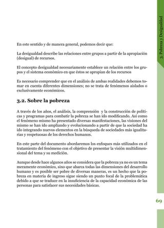 3.PobrezayDesigualdad
69
En este sentido y de manera general, podemos decir que:
La desigualdad describe las relaciones entre grupos a partir de la apropiación
(desigual) de recursos.
El concepto desigualdad necesariamente establece un relación entre los gru-
pos y el sistema económico en que éstos se apropian de los recursos
Es necesario comprender que en el análisis de ambas realidades debemos to-
mar en cuenta diferentes dimensiones; no se trata de fenómenos aislados o
exclusivamente económicos.
3.2. Sobre la pobreza
A través de los años, el análisis, la comprensión y la construcción de políti-
cas y programas para combatir la pobreza se han ido modificando. Así como
el fenómeno mismo ha presentado diversas manifestaciones, las visiones del
mismo se han ido ampliando y evolucionando a partir de que la sociedad ha
ido integrando nuevos elementos en la búsqueda de sociedades más igualita-
rias y respetuosas de los derechos humanos.
En este parte del documento abordaremos los enfoques más utilizados en el
tratamiento del fenómeno con el objetivo de presentar la visión multidimen-
sional del tema y su medición.
Aunque desde hace algunos años se considera que la pobreza ya no es un tema
meramente económico, sino que abarca todas las dimensiones del desarrollo
humano y es posible ser pobre de diversas maneras, es un hecho que la po-
breza en materia de ingreso sigue siendo un punto focal de la problemática
debido a que se traduce en la insuficiencia de la capacidad económica de las
personas para satisfacer sus necesidades básicas.
 