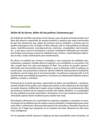 Presentación
Dolor de la tierra, dolor de los pobres ¡Actuemos ya!
Es el título de este libro que tienes en tus manos y que con gusto presento porque es el
fruto del esfuerzo compartido de muchos hombres y mujeres que están convencidos
de que hay situaciones que exigen de nosotros nuevas actitudes y acciones que no
pueden postergarse más. Si hojeas el libro saltarán ante tu vista palabras novedosas
como: multidimensional, interdependencia, sistémico, complejidad, interrelación,
etc.. y que poco a poco se incorporan a nuestro vocabulario indicando que necesita-
mos formas nuevas para conocer la realidad en que vivimos, creatividad para ubicar-
nos en ella y audaz colaboración para transformarla.
En efecto, la realidad que vivimos es compleja y esta compuesta de múltiples inte-
rrelaciones, cualquier variable afecta el conjunto, en su totalidad y en sus partes. Por
ello, cuando hace tres años presentamos el libro “Los pobres no pueden esperar”
ofreciendo una herramienta para el diálogo y para la discusión sobre la pobreza en
nuestro país, nos propusimos continuar nuestra reflexión relacionando la realidad de
la pobreza, con los temas que le son transversales. La pobreza se superara sólo si se la
atiende desde una múltiple perspectiva y si lo hacen en colaboración distintos actores
públicos, sociales y eclesiales.
El drama de la creación que gime, expresando un dolor, que percibimos y sentimos,
aunado al dolor de los pobres, que claman por justicia y por condiciones de vida digna
no puede dejarnos indiferentes cuando somos testigos cómo son precisamente ellos
las primeras víctimas de los impactos sociales del cambio climático. La complejidad
de esta realidad nos puede inmovilizar y desanimar, al ver que nuestras acciones des-
articuladas apenas tienen incidencia para cambiar las cosas.
Necesitamos ubicarnos con creatividad en contextos complejos y encontrar en nues-
tro propio ser la sabiduría que de origen a nuevas actitudes y compromisos para sanar
tanto dolor y sufrimiento. Reconocernos parte de la naturaleza y descubrir inscrito en
nuestro ser el lugar que ocupamos en su conjunto nos hace ubicarnos en ella como
seres inteligentes.
Ver la naturaleza desde nuestra fe religiosa nos hace descubrirla como Creación y al
 