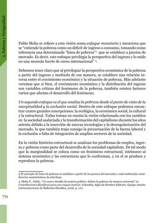 3.PobrezayDesigualdad
70
Pablo Melia se refiere a esta visión como enfoque monetario y menciona que
se “entiende la pobreza como un déficit de ingreso o consumo, tomando como
referencia una determinada “línea de pobreza”3
que se establece a precios de
mercado. Es decir, este enfoque privilegia la perspectiva del ingreso y lo mide
en una moneda fuerte de curso internacional” 4
.
Debemos tener claro que al privilegiar la perspectiva económica de la pobreza
a partir del ingreso y mediarla de esa manera, se establece una relación in-
versa entre el crecimiento económico y la situación de pobreza. Más adelante
veremos que si bien, el crecimiento económico y la distribución del ingreso
son variables críticas del fenómeno de la pobreza, también existen factores
varios que afectan el desarrollo del fenómeno.
Un segundo enfoque es el que analiza la pobreza desde el punto de vista de la
marginalidad y la exclusión social. Dentro de este enfoque podemos encon-
trar cuatro grandes concepciones: la ecológica, la económico social, la cultural
y la estructural. Todas toman en cuenta la visión relacionada con los cambios
en la sociedad asalariada y la transformación del capitalismo durante los años
setenta debido a la inserción de nuevas tecnologías y la desregularización del
mercado, lo que también trajo consigo la precarización de la fuerza laboral y
la exclusión o falta de integración de amplios sectores de la sociedad.
En la visión histórico estructural se analizan los problemas de empleo, ingre-
so y pobreza como parte del desarrollo de la sociedad capitalista. De tal modo
que la marginalidad se coloca como un fenómeno estructural, intrínseco al
sistema económico y las estructuras que lo conforman, y en el se produce y
reproduce la pobreza.
3 El concepto de línea de pobreza se establece a partir de los precios del mercado y cada institución consi-
dera las características de esta línea.
4 Melia S. , Pablo, “Un nuevo desafío de justicia política: definir la pobreza de manera universal” en
Contribuciones filosóficas para una mayor justicia, Colombia, Siglo de Hombre Editores, Equipo Jesuita
Latinoamericano de Reflexión filosófica, 2006, p. 170.
 