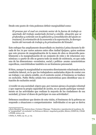 3.PobrezayDesigualdad
71
Desde este punto de vista podemos definir marginalidad como:
El proceso por el cual un creciente sector de la fuerza de trabajo es
apartado del trabajo asalariado formal y estable, situación que se
profundiza y extiende con la aplicación y consolidación del ajuste es-
tructural, la orientación de la economía a la exportación, la desregu-
lación del mercado de trabajo y la privatización del Estado5
.
Este enfoque fue ampliamente desarrollado en América Latina durante la dé-
cada de los 70 por varios autores entre ellos Aníbal Quijano, quien sostiene
que este proceso de marginalización de la mano de obra se desarrolla para-
lelamente a la marginalización de un conjunto de roles y de relaciones eco-
nómicas y a partir de ello se genera todo un modo de existencia, en que cada
una de las dimensiones -económica, social y política- asume características
específicas, convirtiéndose también en un fenómeno psicosocial.
Si bien, aunque la marginalidad se encuentra directamente relacionada con la
condición laboral, en la que los trabajadores asalariados dejan de contar con
un trabajo y un salario estable, en el contexto social, el fenómeno se traduce
en exclusión. Pablo Melia señala tres características para identificar una si-
tuación de exclusión social:
1) residir en una sociedad; 2)pero que, por razones ajenas a la propia voluntad
y que superan la propia capacidad de acción, no se puede participar normal-
mente en las actividades que realizan la mayoría de los ciudadanos de esa
sociedad; 3) tener el deseo de participar en esas actividades6
.
Debemos considerar que dentro de esta visión, el fenómeno de la pobreza no
responde a situaciones o comportamientos individuales si no que se deriva
5 Boris Marañón, Ana Patricia Sosa y Verónica Villarespe, “Producción y reproducción de la pobreza. De
la “marginalidad” a la exclusión” en Pobreza en México: magnitud y perfiles, México, CONEVAL, UNAM
e ITESM, 2009, p. 99.
6 Melia, S., Pablo, op. cit., p. 175.
 