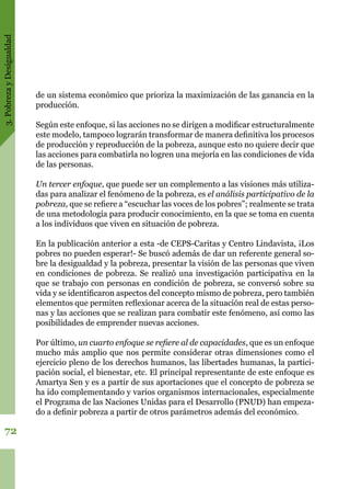 3.PobrezayDesigualdad
72
de un sistema económico que prioriza la maximización de las ganancia en la
producción.
Según este enfoque, si las acciones no se dirigen a modificar estructuralmente
este modelo, tampoco lograrán transformar de manera definitiva los procesos
de producción y reproducción de la pobreza, aunque esto no quiere decir que
las acciones para combatirla no logren una mejoría en las condiciones de vida
de las personas.
Un tercer enfoque, que puede ser un complemento a las visiones más utiliza-
das para analizar el fenómeno de la pobreza, es el análisis participativo de la
pobreza, que se refiere a “escuchar las voces de los pobres”; realmente se trata
de una metodología para producir conocimiento, en la que se toma en cuenta
a los individuos que viven en situación de pobreza.
En la publicación anterior a esta -de CEPS-Caritas y Centro Lindavista, ¡Los
pobres no pueden esperar!- Se buscó además de dar un referente general so-
bre la desigualdad y la pobreza, presentar la visión de las personas que viven
en condiciones de pobreza. Se realizó una investigación participativa en la
que se trabajo con personas en condición de pobreza, se conversó sobre su
vida y se identificaron aspectos del concepto mismo de pobreza, pero también
elementos que permiten reflexionar acerca de la situación real de estas perso-
nas y las acciones que se realizan para combatir este fenómeno, así como las
posibilidades de emprender nuevas acciones.
Por último, un cuarto enfoque se refiere al de capacidades, que es un enfoque
mucho más amplio que nos permite considerar otras dimensiones como el
ejercicio pleno de los derechos humanos, las libertades humanas, la partici-
pación social, el bienestar, etc. El principal representante de este enfoque es
Amartya Sen y es a partir de sus aportaciones que el concepto de pobreza se
ha ido complementando y varios organismos internacionales, especialmente
el Programa de las Naciones Unidas para el Desarrollo (PNUD) han empeza-
do a definir pobreza a partir de otros parámetros además del económico.
 