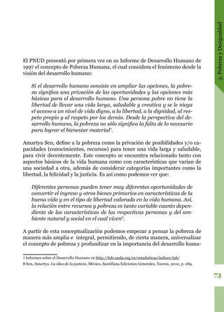 3.PobrezayDesigualdad
73
El PNUD presentó por primera vez en su Informe de Desarrollo Humano de
1997 el concepto de Pobreza Humana, el cual considera el fenómeno desde la
visión del desarrollo humano:
Si el desarrollo humano consiste en ampliar las opciones, la pobre-
za significa una privación de las oportunidades y las opciones más
básicas para el desarrollo humano. Una persona pobre no tiene la
libertad de llevar una vida larga, saludable y creativa y se le niega
el acceso a un nivel de vida digno, a la libertad, a la dignidad, al res-
peto propio y al respeto por los demás. Desde la perspectiva del de-
sarrollo humano, la pobreza no sólo significa la falta de lo necesario
para lograr el bienestar material7
.
Amartya Sen, define a la pobreza como la privación de posibilidades y/o ca-
pacidades (conocimientos, recursos) para tener una vida larga y saludable,
para vivir decentemente. Este concepto se encuentra relacionado tanto con
aspectos básicos de la vida humana como con características que varían de
una sociedad a otra, además de considerar categorías importantes como la
libertad, la felicidad y la justicia. Es así como podemos ver que:
Diferentes personas pueden tener muy diferentes oportunidades de
convertir el ingreso y otros bienes primarios en características de la
buena vida y en el tipo de libertad valorada en la vida humana. Así,
la relación entre recursos y pobreza es tanto variable cuanto depen-
diente de las características de las respectivas personas y del am-
biente natural y social en el cual viven8
.
A partir de esta conceptualización podemos empezar a pensar la pobreza de
manera más amplia e integral, permitiendo, de cierta manera, universalizar
el concepto de pobreza y profundizar en la importancia del desarrollo huma-
7 Informes sobre el Desarrollo Humano en http://hdr.undp.org/es/estadisticas/indices/iph/
8 Sen, Amartya. La idea de la justicia, México, Santillana Ediciones Generales, Taurus, 2010, p. 284.
 