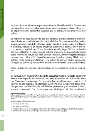 3.PobrezayDesigualdad
74
no y los distintos elementos que lo conforman, identificando los factores que
nos permiten como seres humanos tener una vida plena y digna. El carecer
de alguno de estos elementos significa que de alguna u otra manera somos
pobres.
El enfoque de capacidades de Sen ha desatado afortunadamente numero-
sas reflexiones y análisis sobre la realidad de las diversas sociedades y sobre
la complementariedad de enfoques entre el de Sen y otros como son Rawls,
Nussbaum, Ricoeur o la misma Doctrina Social de la Iglesia, así como co-
rrecciones y ampliaciones. Como lo señala Agustín Reyes “Varios de los de-
sarrollos actuales en ética, filosofía política y filosofía de la economía tienen
como referente a Sen, ya sea para ampliar sus ideas, para corregirlas en algún
punto o para criticarlas”9
. Específicamente en América Latina y México entre
autores como Bolvitnik10
, Gómez Hermosillo11
, Yánes12
, el propio Campo Es-
tratégico de Pobreza y Equidad del Sistema Universitario Jesuita, entre otros.
Entre los aspectos que queremos destacar en estos avances, están los siguien-
tes:
a) La relación entre individuo y la sociedad justa o no en la que vive:
Frente al enfoque de Sen orientado casi exclusivamente a lo individual, Mar-
tha Nussbaum13
señala que “no son sólo las capacidades que residen en el
interior de una persona, sino también las libertades o las oportunidades crea-
das por una combinación de habilidades personales y el entorno político,
social y económico”. Por ello es importante distinguir entre las capacidades
9 Reyes, Agustín, Comunidades de Significación como capacidades colectivas, en Adela Cortina y Gustavo
Pereira (ed), Pobreza y Libertad, Erradicar la pobreza desde el enfoque de Amartya Sen, Tecnos, Madrid,
2009
10 http://www.julioboltvinik.org/
11 Ver texto en este libro.
12 Ver texto en este libro.
13 Martha C. Nussbaum, Creating Capabilities, The Human Development Approach; The Belknap Press
of Harvard University Press Cambridge, Massachusetts, y Londres,2011; pag 20
 