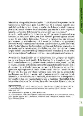 3.PobrezayDesigualdad
75
internas de las capacidades combinadas. “La distinción corresponde a las dos
tareas que se superponen, pero son diferentes de la sociedad decente. Una
sociedad puede lograr muy bien en la producción de las capacidades internas,
pero podría cortar las vías a través del cual las personas en la realidad puedan
tener la oportunidad de funcionar de acuerdo con esas capacidades”
Sagovsky14
utiliza el término “capacidad social”, para complementar el pen-
samiento de Sen y el de Rawls, con el de Ricoeur, quien lo liga con compo-
nentes de una cultura. Trata así de “evaluar” la capacidad de una sociedad
para sostener las instituciones y prácticas que hacen de cada persona pueda
florecer: “Si hay sociedades que sustentan tales instituciones, estas son socie-
dades “justas” a las que Rawls se refiere, y si hay sociedades que no pueden, su
fracaso no es el de los individuos, sino de la sociedad en su conjunto”. Propo-
ne por ello que se desarrollen capacidades sociales de análisis y crítica de las
“estructuras injustas” realmente existentes en un país para transformarlas.
Precisamente Paul Ricoeur15
en “Sí mismo como otro”, propuso de manera
que se hizo famosa su definición de la finalidad de la intencionalidad ética,
como “una vida buena con y para los demás, en instituciones justas”. Para Ri-
coeur, la justicia no es tanto el promover las capacidades individuales, como
de promover las instituciones que asegurarán el vivir juntos una buena vida y
que darán alguna protección frente a la falibilidad humana. La ética de Paul
Ricoeur nos dice que una situación injusta (una en la cual las capacidades
que las personas tienen razón de elegir y valorar, como la capacidad de ali-
mentarse, la capacidad de estar saludable, de ser educado, o de expresarse
libremente, le han sido negadas) emergen de la fragilidad y falibilidad de las
instituciones humanas. En esa línea, Deneulin16
tomará de Ricoeur el concep-
14 Nicholas Sagovsky Capable Individuals and Just Structures: Sen and Rawls” en Severine Deneulin, Mathias Nebel,
Nicholas Sagovsky (eds), Transforming Unjust Structures, The capability Approach, Spinger, Países
Bajos, 2006, p.78
15 Sí mismo como otro, Siglo XXI de España, Madrid, 1996
16 Severine Deneulin, Mathias Nebel y Nicholas Sagovsky “Introduction” en Severine Deneulin, Mathias
Nebel, Nicholas Sagovsky (eds), Transforming Unjust Structures, The capability Approach, Spinger,
Países Bajos,2006 Pag 3.
 