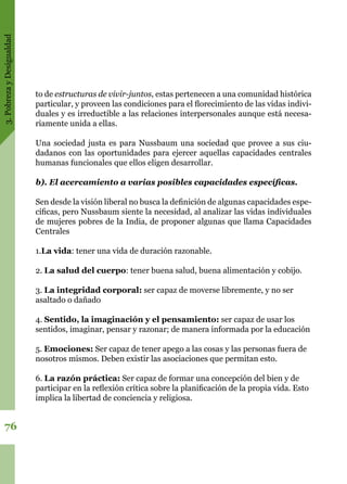 3.PobrezayDesigualdad
76
to de estructuras de vivir-juntos, estas pertenecen a una comunidad histórica
particular, y proveen las condiciones para el florecimiento de las vidas indivi-
duales y es irreductible a las relaciones interpersonales aunque está necesa-
riamente unida a ellas.
Una sociedad justa es para Nussbaum una sociedad que provee a sus ciu-
dadanos con las oportunidades para ejercer aquellas capacidades centrales
humanas funcionales que ellos eligen desarrollar.
b). El acercamiento a varias posibles capacidades específicas.
Sen desde la visión liberal no busca la definición de algunas capacidades espe-
cíficas, pero Nussbaum siente la necesidad, al analizar las vidas individuales
de mujeres pobres de la India, de proponer algunas que llama Capacidades
Centrales
1.La vida: tener una vida de duración razonable.
2. La salud del cuerpo: tener buena salud, buena alimentación y cobijo.
3. La integridad corporal: ser capaz de moverse libremente, y no ser
asaltado o dañado
4. Sentido, la imaginación y el pensamiento: ser capaz de usar los
sentidos, imaginar, pensar y razonar; de manera informada por la educación
5. Emociones: Ser capaz de tener apego a las cosas y las personas fuera de
nosotros mismos. Deben existir las asociaciones que permitan esto.
6. La razón práctica: Ser capaz de formar una concepción del bien y de
participar en la reflexión crítica sobre la planificación de la propia vida. Esto
implica la libertad de conciencia y religiosa.
 