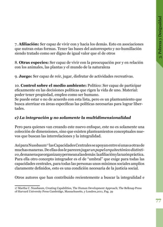 3.PobrezayDesigualdad
77
7. Afiliación: Ser capaz de vivir con y hacia los demás. Esto en asociaciones
que nutran estas formas. Tener las bases del autorrespeto y no-humillación
siendo tratado como ser digno de igual valor que el de otros
8. Otras especies: Ser capaz de vivir con la preocupación por y en relación
con los animales, las plantas y el mundo de la naturaleza
9. Juego: Ser capaz de reír, jugar, disfrutar de actividades recreativas.
10. Control sobre el medio ambiente: Político: Ser capaz de participar
eficazmente en las decisiones políticas que rigen la vida de uno. Material:
poder tener propiedad, empleo como ser humano.
Se puede estar o no de acuerdo con esta lista, pero es un planteamiento que
busca aterrizar en áreas específicas las políticas necesarias para lograr liber-
tades.
c) La integración y no solamente la multidimensionalidad
Pero para quienes van creando este nuevo enfoque, este no es solamente una
colección de dimensiones, sino que existen planteamientos conceptuales nue-
vos que buscan las interrelaciones y la integralidad.
AsíparaNussbaum17
lasCapacidades Centralesseapoyanentresíunasaotras de
muchasmaneras. Deellasdosleparecenjugar unpapel arquitectónico distinti-
vo,demaneraqueorganizany permean alasdemás:la afiliación ylarazónpráctica.
Para ella otro concepto integrador es el de “umbral” que exige para todas las
capacidades centrales, para todas las personas unos mínimos sociales amplios
claramente definidos, esto es una condición necesaria de la justicia social. 
Otros autores que han contribuido recientemente a buscar la integralidad e
17 Martha C. Nussbaum, Creating Capabilities, The Human Development Approach; The Belknap Press
of Harvard University Press Cambridge, Massachusetts, y Londres,2011, Pag. 39
 