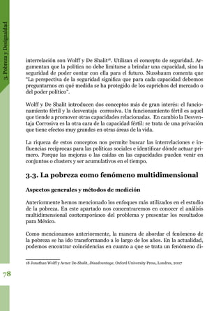 3.PobrezayDesigualdad
78
interrelación son Wolff y De Shalit18
. Utilizan el concepto de seguridad. Ar-
gumentan que la política no debe limitarse a brindar una capacidad, sino la
seguridad de poder contar con ella para el futuro. Nussbaum comenta que
“La perspectiva de la seguridad significa que para cada capacidad debemos
preguntarnos en qué medida se ha protegido de los caprichos del mercado o
del poder político”.
Wolff y De Shalit introducen dos conceptos más de gran interés: el funcio-
namiento fértil y la desventaja  corrosiva. Un funcionamiento fértil es aquel
que tiende a promover otras capacidades relacionadas.  En cambio la Desven-
taja Corrosiva es la otra cara de la capacidad fértil: se trata de una privación
que tiene efectos muy grandes en otras áreas de la vida.
La riqueza de estos conceptos nos permite buscar las interrelaciones e in-
fluencias recíprocas para las políticas sociales e identificar dónde actuar pri-
mero. Porque las mejoras o las caídas en las capacidades pueden venir en
conjuntos o clusters y ser acumulativos en el tiempo.
3.3. La pobreza como fenómeno multidimensional
Aspectos generales y métodos de medición
Anteriormente hemos mencionado los enfoques más utilizados en el estudio
de la pobreza. En este apartado nos concentraremos en conocer el análisis
multidimensional contemporáneo del problema y presentar los resultados
para México.
Como mencionamos anteriormente, la manera de abordar el fenómeno de
la pobreza se ha ido transformando a lo largo de los años. En la actualidad,
podemos encontrar coincidencias en cuanto a que se trata un fenómeno di-
18 Jonathan Wolff y Avner De-Shalit, Disadvantage, Oxford University Press, Londres, 2007
 