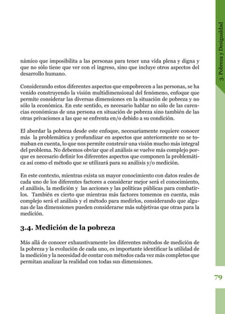 3.PobrezayDesigualdad
79
námico que imposibilita a las personas para tener una vida plena y digna y
que no sólo tiene que ver con el ingreso, sino que incluye otros aspectos del
desarrollo humano.
Considerando estos diferentes aspectos que empobrecen a las personas, se ha
venido construyendo la visión multidimensional del fenómeno, enfoque que
permite considerar las diversas dimensiones en la situación de pobreza y no
sólo la económica. En este sentido, es necesario hablar no sólo de las caren-
cias económicas de una persona en situación de pobreza sino también de las
otras privaciones a las que se enfrenta en/o debido a su condición.
El abordar la pobreza desde este enfoque, necesariamente requiere conocer
más la problemática y profundizar en aspectos que anteriormente no se to-
maban en cuenta, lo que nos permite construir una visión mucho más integral
del problema. No debemos obviar que el análisis se vuelve más complejo por-
que es necesario definir los diferentes aspectos que componen la problemáti-
ca así como el método que se utilizará para su análisis y/o medición.
En este contexto, mientras exista un mayor conocimiento con datos reales de
cada uno de los diferentes factores a considerar mejor será el conocimiento,
el análisis, la medición y las acciones y las políticas públicas para combatir-
los. También es cierto que mientras más factores tomemos en cuenta, más
complejo será el análisis y el método para medirlos, considerando que algu-
nas de las dimensiones pueden considerarse más subjetivas que otras para la
medición.
3.4. Medición de la pobreza
Más allá de conocer exhaustivamente los diferentes métodos de medición de
la pobreza y la evolución de cada uno, es importante identificar la utilidad de
la medición y la necesidad de contar con métodos cada vez más completos que
permitan analizar la realidad con todas sus dimensiones.
 