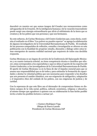 descubrir en nuestro ser que somos imagen del Creador nos reconoceremos como
salvaguardas de la Creación. De la inteligencia humana y de la vocación trascendente
puede surgir una sinergia extraordinaria que alivie el sufrimiento de la tierra que es
creatura y de los pobres que son personas y que son hermanos.
En este esfuerzo, de Caritas Mexicana y del Centro Lindavista que, como decía, conti-
núa el realizado en el libro “Los pobres no pueden esperar” se agrega la colaboración
de algunos investigadores de la Universidad Iberoamericana de Puebla. El resultado
de los procesos compartidos de reflexión, consulta e investigación se ofrecen en esta
publicación con la finalidad de propiciar estudio, discusión y diálogo sobre estos te-
mas emergentes de nuestra realidad nacional que requieren de todos una decidida
respuesta.
Caritas Mexicana es un órgano de servicio de la Conferencia del Episcopado Mexica-
no y en cuanto instancia eclesial, no tiene competencia técnica o científica que ofre-
cer, estas corresponden a los especialistas y aquí se ubica el aporte de los expertos del
Centro Lindavista y a los investigadores de la Universidad Iberoamericana de Puebla.
El aporte de Caritas Mexicana va en la línea de dar el impulso esencial para que se
asuma una responsabilidad que es de todos y para estimular la formación de capaci-
dades y alentar la voluntad política que son necesarias para responder a los desafíos
que nos presenta el cambio climático, con sus exigencias de mitigación y adaptación
y el imperativo ético del cuidado de los pobres, con sus exigencias de justicia y de
caridad.
Con la esperanza de que este libro sea el detonador de compromisos firmes en dis-
tintos campos de la vida social, política, cultural, económica, religiosa y educativa,
al mismo tiempo que agradezco a quienes con su colaboración lo han hecho posible
invito a todos los posibles lectores a ¡actuar ya!.
+ Gustavo Rodríguez Vega
Obispo de Nuevo Laredo
Presidente de Caritas Mexicana IAP
 