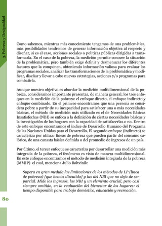 3.PobrezayDesigualdad
80
Como sabemos, mientras más conocimiento tengamos de una problemática,
más posibilidades tendremos de generar información objetiva al respecto y
diseñar, si es el caso, acciones sociales o políticas públicas dirigidas a trans-
formarla. En el caso de la pobreza, la medición permite conocer la situación
de la problemática, pero también exige definir y desmenuzar los diferentes
factores que la componen, obteniendo información valiosa para evaluar los
programas sociales, analizar las transformaciones de la problemática y modi-
ficar, diseñar y llevar a cabo nuevas estrategias, acciones y/o programas para
combatirla.
Aunque nuestro objetivo es abordar la medición multidimensional de la po-
breza, consideramos importante presentar, de manera general, los tres enfo-
ques en la medición de la pobreza: el enfoque directo, el enfoque indirecto y
enfoque combinado. En el primero encontramos que una persona se consi-
dera pobre a partir de su incapacidad para satisfacer una o más necesidades
básicas, el método de medición más utilizado es el de Necesidades Básicas
Insatisfechas (NBI) se enfoca a la definición de ciertas necesidades básicas y
la investigación de los hogares con la capacidad de satisfacerlas o no. Dentro
de este enfoque encontramos el índice de Desarrollo Humano del Programa
de las Naciones Unidas para el Desarrollo. El segundo enfoque (indirecto) se
caracteriza por utilizar líneas de pobreza que pueden partir del consumo ca-
lórico, de una canasta básica definida o del promedio de ingresos de un país.
Por último, el tercer enfoque se caracteriza por desarrollar una medición más
integrada de la pobreza, el fenómeno es visto de manera multidimensional.
En este enfoque encontramos el método de medición integrada de la pobreza
(MMIP) el cual, menciona Julio Boltvinik:
	
Supera en gran medida las limitaciones de los métodos de LP (línea
de pobreza) [que hemos discutido] y las del NBI que no deja de ser
parcial. Mide los ingresos, las NBI y un elemento crucial, pero casi
siempre omitido, en la evaluación del bienestar de los hogares: el
tiempo disponible para trabajo doméstico, educación y recreación.
 