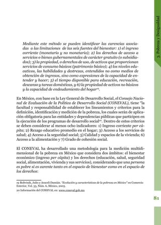 3.PobrezayDesigualdad
81
Mediante este método se pueden identificar las carencias asocia-
das a las limitaciones de las seis fuentes del bienestar: 1) el ingreso
corriente (monetario y no monetario); 2) los derechos de acceso a
servicios o bienes gubernamentales de carácter gratuito (o subsidia-
dos); 3) la propiedad, o derechos de uso, de activos que proporcionan
servicios de consumo básicos (patrimonio básico); 4) los niveles edu-
cativos, las habilidades y destrezas, entendidos no como medios de
obtención de ingresos, sino como expresiones de la capacidad de en-
tender y hacer; 5) el tiempo disponible para educación, recreación,
descanso y tareas domésticas, y 6) la propiedad de activos no básicos
y la capacidad de endeudamiento del hogar19
.
En México, con base en la Ley General de Desarrollo Social, el Consejo Nacio-
nal de Evaluación de la Política de Desarrollo Social (CONEVAL), tiene “la
facultad y responsabilidad de establecer los lineamientos y criterios para la
definición, identificación y medición de la pobreza, los cuales serán de aplica-
ción obligatoria para las entidades y dependencias públicas que participen en
la ejecución de los programas de desarrollo social20
. Dentro de estos criterios
se deben considerar al menos ocho indicadores: 1) Ingreso corriente per cá-
pita; 2) Rezago educativo promedio en el hogar; 3) Acceso a los servicios de
salud; 4) Acceso a la seguridad social; 5) Calidad y espacios de la vivienda; 6)
Acceso a la alimentación y 7) Grado de cohesión social.
El CONEVAL ha desarrollado una metodología para la medición multidi-
mensional de la pobreza en México que considera dos ámbitos: el bienestar
económico (ingreso per cápita) y los derechos (educación, salud, seguridad
social, alimentación, vivienda y sus servicios), considerando que una persona
es pobre si es carente tanto en el espacio de bienestar como en el espacio de
los derechos:
19 Boltvinik, Julio y Araceli Damián. “Evolución y características de la pobreza en México” en Comercio
Exterior, Vol. 53, Núm. 6, México, 2003.
20 Información del CONEVAL en: www.coneval.gob.mx
 