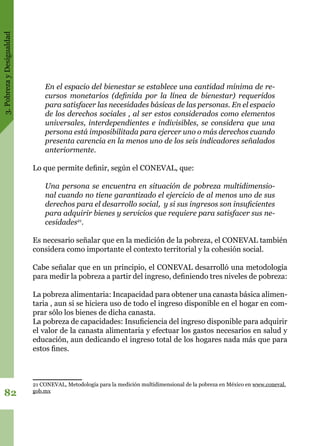 3.PobrezayDesigualdad
82
En el espacio del bienestar se establece una cantidad mínima de re-
cursos monetarios (definida por la línea de bienestar) requeridos
para satisfacer las necesidades básicas de las personas. En el espacio
de los derechos sociales , al ser estos considerados como elementos
universales, interdependientes e indivisibles, se considera que una
persona está imposibilitada para ejercer uno o más derechos cuando
presenta carencia en la menos uno de los seis indicadores señalados
anteriormente.
Lo que permite definir, según el CONEVAL, que:
Una persona se encuentra en situación de pobreza multidimensio-
nal cuando no tiene garantizado el ejercicio de al menos uno de sus
derechos para el desarrollo social, y si sus ingresos son insuficientes
para adquirir bienes y servicios que requiere para satisfacer sus ne-
cesidades21
.
Es necesario señalar que en la medición de la pobreza, el CONEVAL también
considera como importante el contexto territorial y la cohesión social.
Cabe señalar que en un principio, el CONEVAL desarrolló una metodología
para medir la pobreza a partir del ingreso, definiendo tres niveles de pobreza:
La pobreza alimentaria: Incapacidad para obtener una canasta básica alimen-
taria , aun si se hiciera uso de todo el ingreso disponible en el hogar en com-
prar sólo los bienes de dicha canasta.
La pobreza de capacidades: Insuficiencia del ingreso disponible para adquirir
el valor de la canasta alimentaria y efectuar los gastos necesarios en salud y
educación, aun dedicando el ingreso total de los hogares nada más que para
estos fines.
21 CONEVAL, Metodología para la medición multidimensional de la pobreza en México en www.coneval.
gob.mx
 