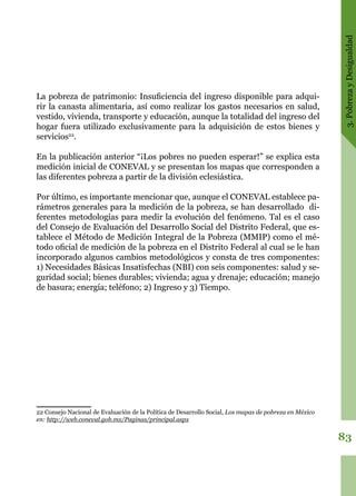 3.PobrezayDesigualdad
83
La pobreza de patrimonio: Insuficiencia del ingreso disponible para adqui-
rir la canasta alimentaria, así como realizar los gastos necesarios en salud,
vestido, vivienda, transporte y educación, aunque la totalidad del ingreso del
hogar fuera utilizado exclusivamente para la adquisición de estos bienes y
servicios22
.
En la publicación anterior “¡Los pobres no pueden esperar!” se explica esta
medición inicial de CONEVAL y se presentan los mapas que corresponden a
las diferentes pobreza a partir de la división eclesiástica.
Por último, es importante mencionar que, aunque el CONEVAL establece pa-
rámetros generales para la medición de la pobreza, se han desarrollado di-
ferentes metodologías para medir la evolución del fenómeno. Tal es el caso
del Consejo de Evaluación del Desarrollo Social del Distrito Federal, que es-
tablece el Método de Medición Integral de la Pobreza (MMIP) como el mé-
todo oficial de medición de la pobreza en el Distrito Federal al cual se le han
incorporado algunos cambios metodológicos y consta de tres componentes:
1) Necesidades Básicas Insatisfechas (NBI) con seis componentes: salud y se-
guridad social; bienes durables; vivienda; agua y drenaje; educación; manejo
de basura; energía; teléfono; 2) Ingreso y 3) Tiempo.
22 Consejo Nacional de Evaluación de la Política de Desarrollo Social, Los mapas de pobreza en México
en: http://web.coneval.gob.mx/Paginas/principal.aspx
 