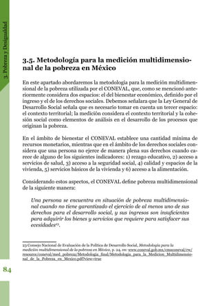 3.PobrezayDesigualdad
84
3.5. Metodología para la medición multidimensio-
nal de la pobreza en México
En este apartado abordaremos la metodología para la medición multidimen-
sional de la pobreza utilizada por el CONEVAL, que, como se mencionó ante-
riormente considera dos espacios: el del bienestar económico, definido por el
ingreso y el de los derechos sociales. Debemos señalara que la Ley General de
Desarrollo Social señala que es necesario tomar en cuenta un tercer espacio:
el contexto territorial; la medición considera el contexto territorial y la cohe-
sión social como elementos de análisis en el desarrollo de los procesos que
originan la pobreza.
En el ámbito de bienestar el CONEVAL establece una cantidad mínima de
recursos monetarios, mientras que en el ámbito de los derechos sociales con-
sidera que una persona no ejerce de manera plena sus derechos cuando ca-
rece de alguno de los siguientes indicadores: 1) rezago educativo, 2) acceso a
servicios de salud, 3) acceso a la seguridad social, 4) calidad y espacios de la
vivienda, 5) servicios básicos de la vivienda y 6) acceso a la alimentación.
Considerando estos aspectos, el CONEVAL define pobreza multidimensional
de la siguiente manera:
	
Una persona se encuentra en situación de pobreza multidimensio-
nal cuando no tiene garantizado el ejercicio de al menos uno de sus
derechos para el desarrollo social, y sus ingresos son insuficientes
para adquirir los bienes y servicios que requiere para satisfacer sus
ecesidades23
.
23 Consejo Nacional de Evaluación de la Política de Desarrollo Social, Metodología para la
medición multidimensional de la pobreza en México, p. 24, en: www.coneval.gob.mx/cmsconeval/rw/
resource/coneval/med_pobreza/Metodologia_final/Metodologia_para_la_Medicion_Multidimensio-
nal_de_la_Pobreza_en_Mexico.pdf?view=true
 