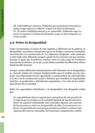 3.PobrezayDesigualdad
86
III. Vulnerable por ingresos. Población que no presenta carencias so-
ciales y cuyo ingreso es inferior o igual a la línea de bienestar.
IV. No pobre multidimensional y no vulnerable. Población cuyo in-
greso es superior a la línea de bienestar y que no tiene ninguna ca-
rencia social.
3.6. Sobre la desigualdad
Como mencionamos al inicio de este capítulo, a diferencia de la pobreza, la
desigualdad nos refiere a situaciones que no se limitan a carencia o exclusión,
sino más bien a la construcción de las relaciones desiguales entre personas
y sobre todo entre diferentes grupos a partir de los recursos con que cuentan.
Aunque al igual que la pobreza, muchas veces es vista como un fenómeno
meramente económico, no es así, ya que abarca también las diferentes esferas
del desarrollo humano.
Aunque existen diferentes interpretaciones del fenómeno de la desigualdad,
es esencial señalar dos visiones fundamentales para el análisis de esta cate-
goría: una relacionada con las capacidades y características de cada individuo
y la otra con la construcción social e histórica que considera la organización
colectiva, la producción y distribución inequitativa y los roles de los indivi-
duos dentro de la sociedad.
Sobre las capacidades individuales y la desigualdad, Luis Reygadas señala
que:
La capacidad que tiene un agente para apropiarse de una porción de
la riqueza que se produce en la sociedad depende de muchos factores.
Entre los aspectos individuales más conocidos algunos son externos
de las personas y otros son inseparables de ellas. Los externos se re-
fieren a la posesión de recursos que permiten producir o extraer más
riquezas del entorno: utensilios, herramientas, maquinarias, medios
 