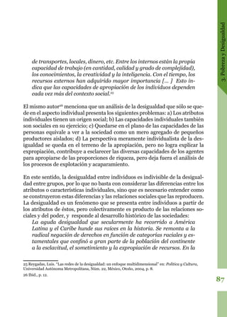 3.PobrezayDesigualdad
87
de transportes, locales, dinero, etc. Entre los internos están la propia
capacidad de trabajo (en cantidad, calidad y grado de complejidad),
los conocimientos, la creatividad y la inteligencia. Con el tiempo, los
recursos externos han adquirido mayor importancia [… ] Esto in-
dica que las capacidades de apropiación de los individuos dependen
cada vez más del contexto social.25
El mismo autor26
menciona que un análisis de la desigualdad que sólo se que-
de en el aspecto individual presenta los siguientes problemas: a) Los atributos
individuales tienen un origen social; b) Las capacidades individuales también
son sociales en su ejercicio; c) Quedarse en el plano de las capacidades de las
personas equivale a ver a la sociedad como un mero agregado de pequeños
productores aislados; d) La perspectiva meramente individualista de la des-
igualdad se queda en el terreno de la apropiación, pero no logra explicar la
expropiación, contribuye a esclarecer las diversas capacidades de los agentes
para apropiarse de las proporciones de riqueza, pero deja fuera el análisis de
los procesos de explotación y acaparamiento.
En este sentido, la desigualdad entre individuos es indivisible de la desigual-
dad entre grupos, por lo que no basta con considerar las diferencias entre los
atributos o características individuales, sino que es necesario entender como
se construyeron estas diferencias y las relaciones sociales que las reproducen.
La desigualdad es un fenómeno que se presenta entre individuos a partir de
los atributos de éstos, pero colectivamente es producto de las relaciones so-
ciales y del poder, y responde al desarrollo histórico de las sociedades:
La aguda desigualdad que secularmente ha recorrido a América
Latina y el Caribe hunde sus raíces en la historia. Se remonta a la
radical negación de derechos en función de categorías raciales y es-
tamentales que confinó a gran parte de la población del continente
a la esclavitud, el sometimiento y la expropiación de recursos. En la
25 Reygadas, Luis. “Las redes de la desigualdad: un enfoque multidimensional” en: Política y Cultura,
Universidad Autónoma Metropolitana, Núm. 22, México, Otoño, 2004, p. 8.
26 Ibid., p. 12.
 