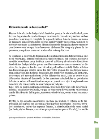 3.PobrezayDesigualdad
89
Dimensiones de la desigualdad30
Hemos hablado de la desigualdad desde los puntos de vista individual y co-
lectivo, llegando a la conclusión que es necesario considerar y revisar ambos
para tener una imagen completa de la problemática. En este marco, así como
es necesario considerar ambas esferas, la individual y la colectiva, también es
necesario conocer las diferentes dimensiones de la desigualdad para entender
que factores son los que interfieren con el desarrollo integral y pleno de las
personas y requieren construir sociedades más equitativas.
Al igual que la pobreza, la desigualdad es un fenómeno multidimensional que
no se restringe al ámbito económico de las sociedades, por lo que es necesario
también considerar otros ámbitos como el político y el cultural e identificar
las distintas desigualdades que se manifiestan en estos contextos como las ét-
nicas, las de género, las de clase, etc.(desigualdad horizontal). Todas señalan
las diferencias que existen entre los diferentes grupos, los que tienen más o
menos ingresos, las distintas religiones, los hombres y mujeres, sin embargo,
no se trata del reconocimiento de las diferencias en sí, sino en cómo estas
diferencias afectan el desarrollo de las personas colocándolas en posiciones
inferiores, vulnerables o situaciones que no permiten el ejercicio pleno de sus
derechos y la consecución de una vida plena y digna.
En el caso de la desigualdad económica, podemos decir que es la mejor iden-
tificada, estudiada y evaluada, ya que se encuentra directamente relacionada
con la distribución del ingreso, tanto entre individuos, como entre sectores y
países.
Dentro de los aspectos económicos que hay que incluir en el tema de la dis-
tribución del ingreso hay que señalar los ingresos monetarios (es decir, priva-
dos) corrientes, incluir los ingresos futuros, la distribución de la renta social
(es decir, de los bienes y servicios proporcionados por el Estado), las reali-
30 Responsable de este apartado Adalberto Saviñón Diez de Sollano
 