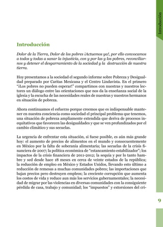 Introducción
9
Introducción
Dolor de la Tierra, Dolor de los pobres ¡Actuemos ya!, por ello convocamos
a todos y todas a sanar la injusticia, con y por las y los pobres, reconciliar-
nos y detener el desgarramiento de la sociedad y la destrucción de nuestra
tierra.
Hoy presentamos a la sociedad el segundo informe sobre Pobreza y Desigual-
dad preparado por Caritas Mexicana y el Centro Lindavista. En el primero
“¡Los pobres no pueden esperar!” compartimos con nuestras y nuestros lec-
tores un diálogo entre las orientaciones que nos da la enseñanza social de la
iglesia y la escucha de las necesidades reales de nuestras y nuestros hermanos
en situación de pobreza.
Ahora continuamos el esfuerzo porque creemos que es indispensable mante-
ner en nuestra conciencia como sociedad el principal problema que tenemos,
una situación de pobreza ampliamente extendida que deriva de procesos in-
equitativos que favorecen las desigualdades y que se ven profundizados por el
cambio climático y sus secuelas.
La urgencia de enfrentar esta situación, si fuese posible, es aún más grande
hoy: el aumento de precios de alimentos en el mundo y consecuentemente
en México por la falta de soberanía alimentaria; las secuelas de la crisis fi-
nanciera de 2007; la política económica de “estancamiento estabilizador”; los
impactos de la crisis financiera de 2011-2012; la sequía y por lo tanto ham-
bre y sed desde hace 18 meses en cerca de veinte estados de la república;
la reducción de empleo en México y Estados Unidos, llevando esto último a
reducción de remesas a muchas comunidades pobres; las importaciones que
bajan precios pero destruyen empleos; la creciente corrupción que aumenta
los costos de vida y reduce aun más los servicios gubernamentales; la necesi-
dad de migrar por las violencias en diversas comunidades con la consiguiente
pérdida de casa, trabajo y comunidad; los “impuestos” y extorsiones del cri-
 