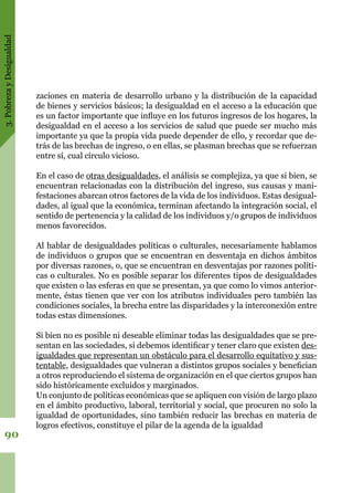 3.PobrezayDesigualdad
90
zaciones en materia de desarrollo urbano y la distribución de la capacidad
de bienes y servicios básicos; la desigualdad en el acceso a la educación que
es un factor importante que influye en los futuros ingresos de los hogares, la
desigualdad en el acceso a los servicios de salud que puede ser mucho más
importante ya que la propia vida puede depender de ello, y recordar que de-
trás de las brechas de ingreso, o en ellas, se plasman brechas que se refuerzan
entre sí, cual círculo vicioso.
En el caso de otras desigualdades, el análisis se complejiza, ya que si bien, se
encuentran relacionadas con la distribución del ingreso, sus causas y mani-
festaciones abarcan otros factores de la vida de los individuos. Estas desigual-
dades, al igual que la económica, terminan afectando la integración social, el
sentido de pertenencia y la calidad de los individuos y/o grupos de individuos
menos favorecidos.
Al hablar de desigualdades políticas o culturales, necesariamente hablamos
de individuos o grupos que se encuentran en desventaja en dichos ámbitos
por diversas razones, o, que se encuentran en desventajas por razones políti-
cas o culturales. No es posible separar los diferentes tipos de desigualdades
que existen o las esferas en que se presentan, ya que como lo vimos anterior-
mente, éstas tienen que ver con los atributos individuales pero también las
condiciones sociales, la brecha entre las disparidades y la interconexión entre
todas estas dimensiones.
Si bien no es posible ni deseable eliminar todas las desigualdades que se pre-
sentan en las sociedades, si debemos identificar y tener claro que existen des-
igualdades que representan un obstáculo para el desarrollo equitativo y sus-
tentable, desigualdades que vulneran a distintos grupos sociales y benefician
a otros reproduciendo el sistema de organización en el que ciertos grupos han
sido históricamente excluidos y marginados.
Un conjunto de políticas económicas que se apliquen con visión de largo plazo
en el ámbito productivo, laboral, territorial y social, que procuren no solo la
igualdad de oportunidades, sino también reducir las brechas en materia de
logros efectivos, constituye el pilar de la agenda de la igualdad
 
