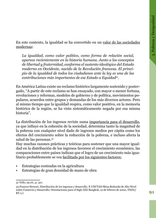 3.PobrezayDesigualdad
91
En este contexto, la igualdad se ha convertido en un valor de las sociedades
modernas:
	
La igualdad, como valor político, como forma de relación social,
aparece recientemente en la historia humana. Junto a los conceptos
de libertad y fraternidad, conforma el sustento ideológico del Estado
moderno en Occidente, nacido de la Revolución francesa. El princi-
pio de la igualdad de todos los ciudadanos ante la ley es una de las
contribuciones más importantes de ese Estado a Equidad31
.
En América Latina existe un reclamo histórico largamente sostenido y poster-
gado, “A partir de este reclamo se han ensayado, con mayor o menor fortuna,
revoluciones y reformas, modelos de gobierno y de política, movimientos po-
pulares, acuerdos entre grupos y demandas de los más diversos actores. Pero
al mismo tiempo que la igualdad respira, como valor positivo, en la memoria
histórica de la región, se ha visto sistemáticamente negada por esa misma
historia”.
La distribución de los ingresos reviste suma importancia para el desarrollo,
ya que influye en la cohesión de la sociedad, determina tanto la magnitud de
la pobreza con cualquier nivel dado de ingresos medios per cápita como los
efectos del crecimiento sobre la reducción de la pobreza, e incluso afecta la
salud de las personas.32
Hay muchas razones prácticas y teóricas para sostener que una mayor igual-
dad en la distribución de los ingresos favorece el crecimiento económico, las
comparaciones entre países indican que el logro de un crecimiento más igua-
litario probablemente se vea facilitado por los siguientes factores:
•	 Estrategias centradas en la agricultura
•	 Estrategias de gran densidad de mano de obra
31 Tello, op.cit., p. 321.
32 Frances Stewart, Distribución de los ingresos y desarrollo, X UNCTAD Mesa Redonda de Alto Nivel
sobre Comercio y Desarrollo: Orientaciones para el Siglo XXI Bangkok, 12 de febrero de 2000, TD(X)/
RT.1/1
 
