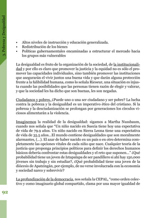 3.PobrezayDesigualdad
92
•	 Altos niveles de instrucción y educación generalizada.
•	 Redistribución de los bienes
•	 Políticas gubernamentales encaminadas a estructurar el mercado hacia
los grupos más vulnerables
La desigualdad es fruto de la organización de la sociedad, de la institucionali-
dad y por ello es claro que promover la justicia y la equidad no es sólo el pro-
mover las capacidades individuales, sino también promover las instituciones
que asegurarán el vivir juntos una buena vida y que darán alguna protección
frente a la falibilidad humana, como lo señala Ricoeur, una situación es injus-
ta cuando las posibilidades que las personas tienen razón de elegir y valorar,
y que la sociedad les ha dicho que son buenas, les son negadas.
Ciudadanos y pobres. ¿Puede uno o una ser ciudadano y ser pobre? La lucha
contra la pobreza y la desigualdad es un imperativo ético del cristiano. Si la
pobreza y la desciudanización se prolongan por generaciones los círculos vi-
ciosos alimentarán a la violencia.
Imaginemos la realidad de la desigualdad: sigamos a Martha Nussbaum,
cuando nos señala que “Un niño nacido en Suecia tiene hoy una expectativa
de vida de 79.9 años. Un niño nacido en Sierra Leona tiene una expectativa
de vida de 35.5 años…El mundo contiene desigualdades que son moralmente
alarmantes, (…). El azar de haber nacido en un país o en otro determina com-
pletamente las opciones vitales de cada niño que nace. Cualquier teoría de la
justicia que proponga principios políticos para definir los derechos humanos
básicos debería confrontar estas desigualdades y el reto que suponen…” ¿Qué
probabilidad tiene un joven de Iztapalapa de ser pandillero si ahí hay 150,000
jóvenes sin trabajo y sin estudiar?, ¿Qué probabilidad tiene una joven de la
diócesis de Apatzingán, por ejemplo, de no verse involucrada con la economía
y sociedad narco y sobrevivir?
La profundización de la democracia, nos señala la CEPAL, “como orden colec-
tivo y como imaginario global compartido, clama por una mayor igualdad de
 