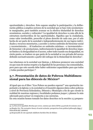 3.PobrezayDesigualdad
93
oportunidades y derechos. Esto supone ampliar la participación y la delibe-
ración pública a amplios sectores de la sociedad que se han visto secularmen-
te marginados, pero también avanzar en la efectiva titularidad de derechos
económicos, sociales y culturales33
La igualdad de derechos va más allá de la
estructura meritocrática de las oportunidades. Significa que la ciudadanía,
como valor irreductible, prescribe el pleno derecho de cada uno, por el solo
hecho de ser parte de la sociedad e independientemente de sus logros indivi-
duales y recursos monetarios, a acceder a ciertos umbrales de bienestar social
y reconocimiento…. Al traducirse en umbrales mínimos —e incrementales—
de bienestar y de prestaciones, indirectamente la igualdad de derechos impo-
ne límites a la desigualdad en el acceso, sobre todo cuando esa desigualdad, en
cierto punto, se traduce en que parte de la sociedad se vea privada del acceso
definido normativamente a partir del enfoque de la titularidad de derechos”.
Las relaciones en la sociedad son básicas, y debemos promover una sociedad
en que sean de mutuo respeto a la dignidad de las personas y las comunidades,
pero para que esto suceda debe haber suficientes capacidades para que todos
y todas puedan participar.34
3.7. Presentación de datos de Pobreza Multidimen-
sional para las diócesis de México35
Al igual que en el libro “¡Los Pobres no pueden esperar!” una aportación im-
portante a la Iglesia y a la sociedad es el trasmitir algunos datos sobre pobreza
a nivel de Provincia Eclesiástica, Diócesis y Municipio a fin de que viendo la
realidad de nuestras regiones y localidades podamos juzgar y planear lo más
adecuado para actuar en respuesta a sus carencias.
En esta ocasión hemos tomado los datos descritos en la sección 2.5 prepara-
33 La Hora de la Igualdad, Brechas por cerrar, caminos por abrir,CEPAL 33 periodo de sesiones 2010
34 Shapley Orr, The normative theory of social exclusión: perspectivas from political philosophy http://
www.ucl.ac.uk/~ucesswo/
35 Responsable de este apartado Adalberto Saviñón Diez de Sollano
 