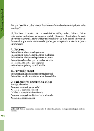 3.PobrezayDesigualdad
94
dos por CONEVAL y los hemos dividido conforme las circunscripciones ecle-
siásticas36
.
El CONEVAL Presenta cuatro áreas de información, a saber, Pobreza, Priva-
ción social, Indicadores de carencia social y Bienestar Económico. De cada
uno de ellos presenta un conjunto de indicadores, de ellos hemos selecciona-
do aquellos que se encuentran subrayados, para su presentación en mapas e
indicadores:
A.-Pobreza
Población en situación de pobreza
Población en situación de pobreza moderada
Población en situación de pobreza extrema
Población vulnerable por carencias sociales
Población vulnerable por ingresos
Población no pobre y no vulnerable
B.-Privación social
Población con al menos una carencia social
Población con al menos tres carencias sociales
C.-Indicadores de carencia social
Rezago educativo
Acceso a los servicios de salud
Acceso a la seguridad social
Calidad y espacios de la vivienda
Acceso a los servicios básicos en la vivienda
Acceso a la alimentación
36 En el CD-Rom se encuentra la base de datos de todas ellas, así como los mapas a detalle para poderlos
analizar.
 