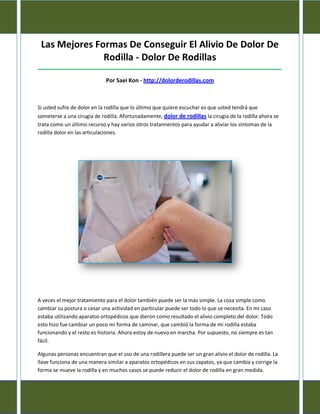 Las Mejores Formas De Conseguir El Alivio De Dolor De
Rodilla - Dolor De Rodillas
_____________________________________________________________________________________
Por Saei Kon - http://dolorderodillas.com
Si usted sufre de dolor en la rodilla que lo último que quiere escuchar es que usted tendrá que
someterse a una cirugía de rodilla. Afortunadamente, dolor de rodillas la cirugía de la rodilla ahora se
trata como un último recurso y hay varios otros tratamientos para ayudar a aliviar los síntomas de la
rodilla dolor en las articulaciones.
A veces el mejor tratamiento para el dolor también puede ser la más simple. La cosa simple como
cambiar su postura o cesar una actividad en particular puede ser todo lo que se necesita. En mi caso
estaba utilizando aparatos ortopédicos que dieron como resultado el alivio completo del dolor. Todo
esto hizo fue cambiar un poco mi forma de caminar, que cambió la forma de mi rodilla estaba
funcionando y el resto es historia. Ahora estoy de nuevo en marcha. Por supuesto, no siempre es tan
fácil.
Algunas personas encuentran que el uso de una rodillera puede ser un gran alivio el dolor de rodilla. La
llave funciona de una manera similar a aparatos ortopédicos en sus zapatos, ya que cambia y corrige la
forma se mueve la rodilla y en muchos casos se puede reducir el dolor de rodilla en gran medida.
 