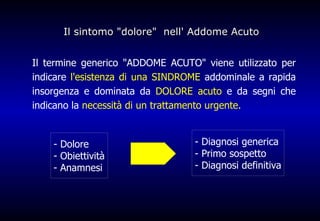 Il sintomo &quot;dolore&quot;  nell' Addome Acuto  Il termine generico &quot;ADDOME ACUTO&quot; viene utilizzato per indicare  l'esistenza di una SINDROME  addominale a rapida insorgenza e dominata da  DOLORE acuto  e da segni che indicano la  necessità di un trattamento urgente. ,[object Object],[object Object],[object Object],- Diagnosi generica - Primo sospetto - Diagnosi definitiva 