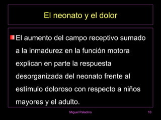 El neonato y el dolor

El aumento del campo receptivo sumado
a la inmadurez en la función motora
explican en parte la respuesta
desorganizada del neonato frente al
estímulo doloroso con respecto a niños
mayores y el adulto.
                Miguel Paladino          10
 