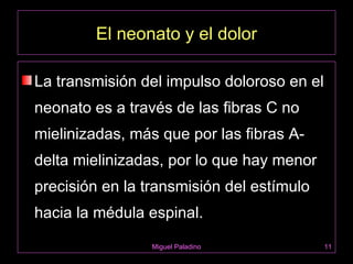 El neonato y el dolor

La transmisión del impulso doloroso en el
neonato es a través de las fibras C no
mielinizadas, más que por las fibras A-
delta mielinizadas, por lo que hay menor
precisión en la transmisión del estímulo
hacia la médula espinal.
                 Miguel Paladino            11
 