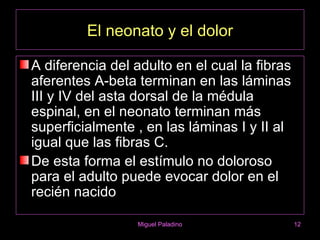 El neonato y el dolor

A diferencia del adulto en el cual la fibras
aferentes A-beta terminan en las láminas
III y IV del asta dorsal de la médula
espinal, en el neonato terminan más
superficialmente , en las láminas I y II al
igual que las fibras C.
De esta forma el estímulo no doloroso
para el adulto puede evocar dolor en el
recién nacido

                  Miguel Paladino              12
 