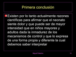 Primera conclusión

Existen por lo tanto actualmente razones
científicas para afirmar que el neonato
siente dolor y que puede ser de mayor
intensidad que en niños mayores y
adultos dada la inmadurez de los
mecanismos de control y que lo expresa
de una forma propia y diferente la cual
debemos saber interpretar

                Miguel Paladino            14
 