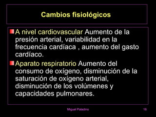 Cambios fisiológicos

A nivel cardiovascular Aumento de la
presión arterial, variabilidad en la
frecuencia cardíaca , aumento del gasto
cardíaco.
Aparato respiratorio Aumento del
consumo de oxígeno, disminución de la
saturación de oxígeno arterial,
disminución de los volúmenes y
capacidades pulmonares.

                Miguel Paladino           16
 