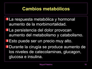Cambios metabólicos

La respuesta metabólica y hormonal
aumento de la morbimortalidad.
La persistencia del dolor provocan
aumento del metabolismo y catabolismo.
Esto puede ser un precio muy alto.
Durante la cirugía se produce aumento de
los niveles de catecolaminas, glucagon,
glucosa e insulina.
                Miguel Paladino        18
 