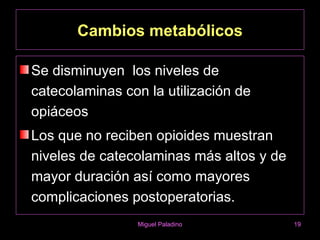 Cambios metabólicos

Se disminuyen los niveles de
catecolaminas con la utilización de
opiáceos
Los que no reciben opioides muestran
niveles de catecolaminas más altos y de
mayor duración así como mayores
complicaciones postoperatorias.
                Miguel Paladino           19
 