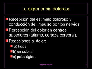 La experiencia dolorosa

Recepción del estimulo doloroso y
conducción del impulso por los nervios
Percepción del dolor en centros
superiores (tálamo, corteza cerebral).
Reacciones al dolor:
   a) física,
  b) emocional
  c) psicológica.
                    Miguel Paladino      2
 