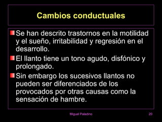 Cambios conductuales

Se han descrito trastornos en la motilidad
y el sueño, irritabilidad y regresión en el
desarrollo.
El llanto tiene un tono agudo, disfónico y
prolongado.
Sin embargo los sucesivos llantos no
pueden ser diferenciados de los
provocados por otras causas como la
sensación de hambre.
                 Miguel Paladino              20
 