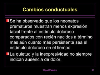 Cambios conductuales

Se ha observado que los neonatos
prematuros muestran menos expresión
facial frente al estímulo doloroso
comparados con recién nacidos a término
más aún cuanto más persistente sea el
estímulo doloroso en el tiempo
La quietud y la inexpresividad no siempre
indican ausencia de dolor.

                Miguel Paladino         21
 