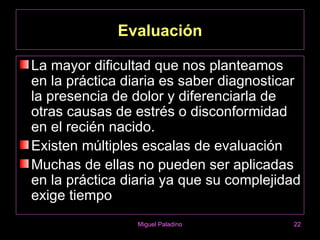Evaluación

La mayor dificultad que nos planteamos
en la práctica diaria es saber diagnosticar
la presencia de dolor y diferenciarla de
otras causas de estrés o disconformidad
en el recién nacido.
Existen múltiples escalas de evaluación
Muchas de ellas no pueden ser aplicadas
en la práctica diaria ya que su complejidad
exige tiempo
                 Miguel Paladino         22
 