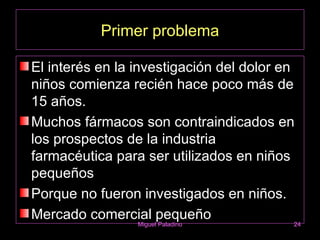Primer problema

El interés en la investigación del dolor en
niños comienza recién hace poco más de
15 años.
Muchos fármacos son contraindicados en
los prospectos de la industria
farmacéutica para ser utilizados en niños
pequeños
Porque no fueron investigados en niños.
Mercado comercial pequeño
                 Miguel Paladino          24
 