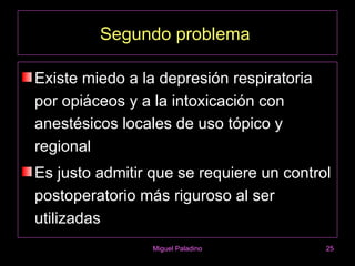 Segundo problema

Existe miedo a la depresión respiratoria
por opiáceos y a la intoxicación con
anestésicos locales de uso tópico y
regional
Es justo admitir que se requiere un control
postoperatorio más riguroso al ser
utilizadas
                 Miguel Paladino           25
 