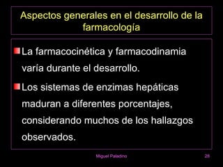 Aspectos generales en el desarrollo de la
            farmacología

La farmacocinética y farmacodinamia
varía durante el desarrollo.
Los sistemas de enzimas hepáticas
maduran a diferentes porcentajes,
considerando muchos de los hallazgos
observados.
                 Miguel Paladino            28
 