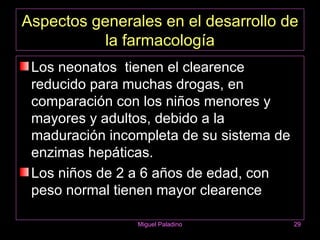 Aspectos generales en el desarrollo de
           la farmacología
 Los neonatos tienen el clearence
 reducido para muchas drogas, en
 comparación con los niños menores y
 mayores y adultos, debido a la
 maduración incompleta de su sistema de
 enzimas hepáticas.
 Los niños de 2 a 6 años de edad, con
 peso normal tienen mayor clearence

                Miguel Paladino           29
 