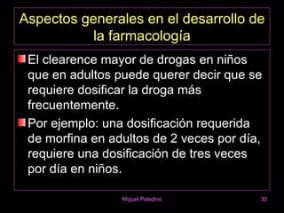 Aspectos generales en el desarrollo de
           la farmacología
 El clearence mayor de drogas en niños
 que en adultos puede querer decir que se
 requiere dosificar la droga más
 frecuentemente.
 Por ejemplo: una dosificación requerida
 de morfina en adultos de 2 veces por día,
 requiere una dosificación de tres veces
 por día en niños.

                 Miguel Paladino         30
 